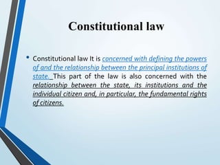 Constitutional law
• Constitutional law It is concerned with defining the powers
of and the relationship between the principal institutions of
state. This part of the law is also concerned with the
relationship between the state, its institutions and the
individual citizen and, in particular, the fundamental rights
of citizens.
 