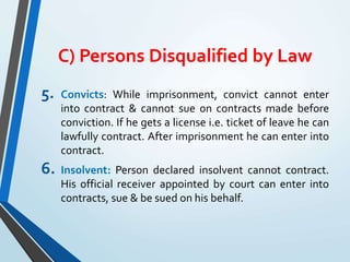 C) Persons Disqualified by Law
5. Convicts: While imprisonment, convict cannot enter
into contract & cannot sue on contracts made before
conviction. If he gets a license i.e. ticket of leave he can
lawfully contract. After imprisonment he can enter into
contract.
6. Insolvent: Person declared insolvent cannot contract.
His official receiver appointed by court can enter into
contracts, sue & be sued on his behalf.
 