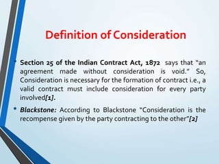 Definition of Consideration
• Section 25 of the Indian Contract Act, 1872 says that “an
agreement made without consideration is void.” So,
Consideration is necessary for the formation of contract i.e., a
valid contract must include consideration for every party
involved[1].
• Blackstone: According to Blackstone “Consideration is the
recompense given by the party contracting to the other”[2]
 