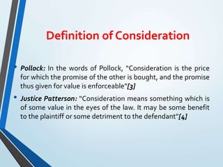 Definition of Consideration
• Pollock: In the words of Pollock, “Consideration is the price
for which the promise of the other is bought, and the promise
thus given for value is enforceable”[3]
• Justice Patterson: “Consideration means something which is
of some value in the eyes of the law. It may be some benefit
to the plaintiff or some detriment to the defendant”[4]
 