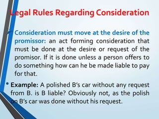 Legal Rules Regarding Consideration
Consideration must move at the desire of the
promissor: an act forming consideration that
must be done at the desire or request of the
promisor. If it is done unless a person offers to
do something how can he be made liable to pay
for that.
• Example: A polished B’s car without any request
from B. is B liable? Obviously not, as the polish
on B’s car was done without his request.
 