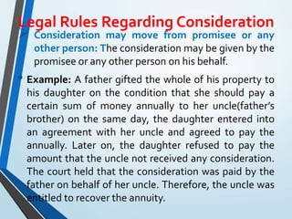 Legal Rules Regarding Consideration
 Consideration may move from promisee or any
other person: The consideration may be given by the
promisee or any other person on his behalf.
• Example: A father gifted the whole of his property to
his daughter on the condition that she should pay a
certain sum of money annually to her uncle(father’s
brother) on the same day, the daughter entered into
an agreement with her uncle and agreed to pay the
annually. Later on, the daughter refused to pay the
amount that the uncle not received any consideration.
The court held that the consideration was paid by the
father on behalf of her uncle. Therefore, the uncle was
entitled to recover the annuity.
 