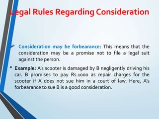 Legal Rules Regarding Consideration
 Consideration may be forbearance: This means that the
consideration may be a promise not to file a legal suit
against the person.
• Example: A’s scooter is damaged by B negligently driving his
car. B promises to pay Rs.1000 as repair charges for the
scooter if A does not sue him in a court of law. Here, A’s
forbearance to sue B is a good consideration.
 