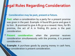 Legal Rules Regarding Consideration
 Consideration may be past, present or future.
• Past: when a consideration by a party for a present promise
was given in the past. Example: A found B’s purse and gave it
to him . B promised to give A Rs.50 as a reward. Here, for B’s
promise, the act of A in finding B’s purse is the past
consideration.
• Present consideration: when the promisor receives
consideration simultaneously with the promise, it is present
consideration.
• Example: A purchase goods by paying money in cash here,
the consideration is present consideration.
 