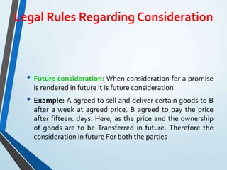 Legal Rules Regarding Consideration
• Future consideration: When consideration for a promise
is rendered in future it is future consideration
• Example: A agreed to sell and deliver certain goods to B
after a week at agreed price. B agreed to pay the price
after fifteen. days. Here, as the price and the ownership
of goods are to be Transferred in future. Therefore the
consideration in future For both the parties
 