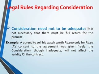 Legal Rules Regarding Consideration
Consideration need not to be adequate: It is
not Necessary that there must be full return for the
promise.
Example: A agreed to sell his watch worth Rs.100 only for Rs.10
.A’s consent to the agreement was given freely .the
Consideration, though inadequate, will not affect the
validity Of the contract.
 