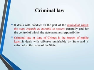 Criminal law
• It deals with conduct on the part of the individual which
the state regards as harmful to society generally and for
the control of which the state assumes responsibility.
• Criminal law or Law of Crimes is the branch of public
Law. It deals with offenses punishable by State and is
enforced in the name of the State.
 