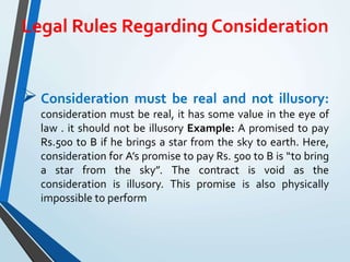 Legal Rules Regarding Consideration
Consideration must be real and not illusory:
consideration must be real, it has some value in the eye of
law . it should not be illusory Example: A promised to pay
Rs.500 to B if he brings a star from the sky to earth. Here,
consideration for A’s promise to pay Rs. 500 to B is “to bring
a star from the sky”. The contract is void as the
consideration is illusory. This promise is also physically
impossible to perform
 