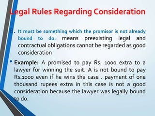 Legal Rules Regarding Consideration
8. It must be something which the promisor is not already
bound to do: means preexisting legal and
contractual obligations cannot be regarded as good
consideration
• Example: A promised to pay Rs. 1000 extra to a
lawyer for winning the suit. A is not bound to pay
Rs.1000 even if he wins the case . payment of one
thousand rupees extra in this case is not a good
consideration because the lawyer was legally bound
to do.
 