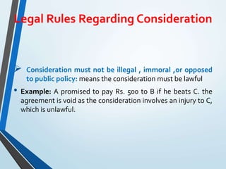 Legal Rules Regarding Consideration
 Consideration must not be illegal , immoral ,or opposed
to public policy: means the consideration must be lawful
• Example: A promised to pay Rs. 500 to B if he beats C. the
agreement is void as the consideration involves an injury to C,
which is unlawful.
 