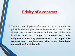 Privity of a contract
• The doctrine of privity of a contract is a common law
principle which implies that only parties to a contract are
allowed to sue each other to enforce their rights and
liabilities and no stranger is allowed to confer
obligations upon any person who is not a party to
contract even though contract the contract have been
entered into for his benefit.
 
