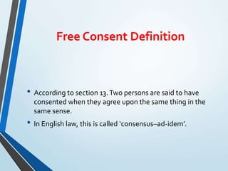 Free Consent Definition
• According to section 13.Two persons are said to have
consented when they agree upon the same thing in the
same sense.
• In English law, this is called ‘consensus–ad-idem’.
 