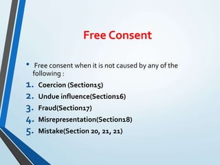Free Consent
• Free consent when it is not caused by any of the
following :
1. Coercion (Section15)
2. Undue influence(Section16)
3. Fraud(Section17)
4. Misrepresentation(Section18)
5. Mistake(Section 20, 21, 21)
 