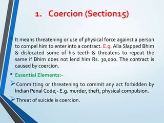 1. Coercion (Section15)
• It means threatening or use of physical force against a person
to compel him to enter into a contract. E.g. Alia Slapped Bhim
& dislocated some of his teeth & threatens to repeat the
same if Bhim does not lend him Rs. 30,000. The contract is
caused by coercion.
• Essential Elements:-
Committing or threatening to commit any act forbidden by
Indian Penal Code;- E.g. murder, theft, physical compulsion.
Threat of suicide is coercion.
 