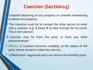 Coercion (Section15)
Unlawful detaining of any property or unlawful threatening
to detain any property.
The intention must be to compel the other person to enter
into a contract. E.g. A beats B to take revenge for his insult.
This is not coercion.
Coercion may be from the party or from any other
person/stranger.
• Effects: 1) Contract becomes voidable, at the option of the
party whose consent is taken by coercion.
• 2) Restitution: Aggrieved party can restore the benefits given.
 