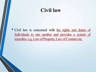 Civil law
• Civil law is concerned with the rights and duties of
Individuals to one another and provides a system of
remedies.e.g.LawofProperty,LawofContractetc.
 