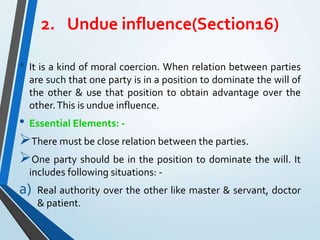 2. Undue influence(Section16)
• It is a kind of moral coercion. When relation between parties
are such that one party is in a position to dominate the will of
the other & use that position to obtain advantage over the
other.This is undue influence.
• Essential Elements: -
There must be close relation between the parties.
One party should be in the position to dominate the will. It
includes following situations: -
a) Real authority over the other like master & servant, doctor
& patient.
 