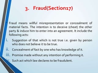 3. Fraud(Section17)
• Fraud means willful misrepresentation or concealment of
material facts. The intention is to deceive (cheat) the other
party & induce him to enter into an agreement. It include the
following acts:
i. Suggestion of that which is not true i.e. given by person
who does not believe it to be true.
ii. Concealment of fact by one who has knowledge of it.
iii. Promise made without any intention of performing it.
iv. Such act which law declares to be fraudulent.
 
