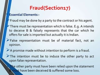 Fraud(Section17)
• Essential Elements:-
Fraud may be done by a party to the contract or his agent.
There must be representation which is false. E.g. A intends
to deceive B & falsely represents that the car which he
offers for sale is imported but actually it is Indian.
False representation must be of material fact, not an
opinion.
A promise made without intention to perform is a fraud.
The intention must be to induce the other party to act
upon false representation.
The other party must have been relied upon the statement
& must have been deceived & suffered some loss.
 
