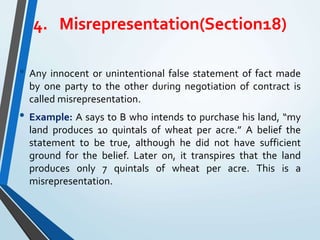 4. Misrepresentation(Section18)
• Any innocent or unintentional false statement of fact made
by one party to the other during negotiation of contract is
called misrepresentation.
• Example: A says to B who intends to purchase his land, “my
land produces 10 quintals of wheat per acre.” A belief the
statement to be true, although he did not have sufficient
ground for the belief. Later on, it transpires that the land
produces only 7 quintals of wheat per acre. This is a
misrepresentation.
 