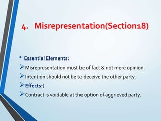 4. Misrepresentation(Section18)
• Essential Elements:
Misrepresentation must be of fact & not mere opinion.
Intention should not be to deceive the other party.
Effects:)
Contract is voidable at the option of aggrieved party.
 