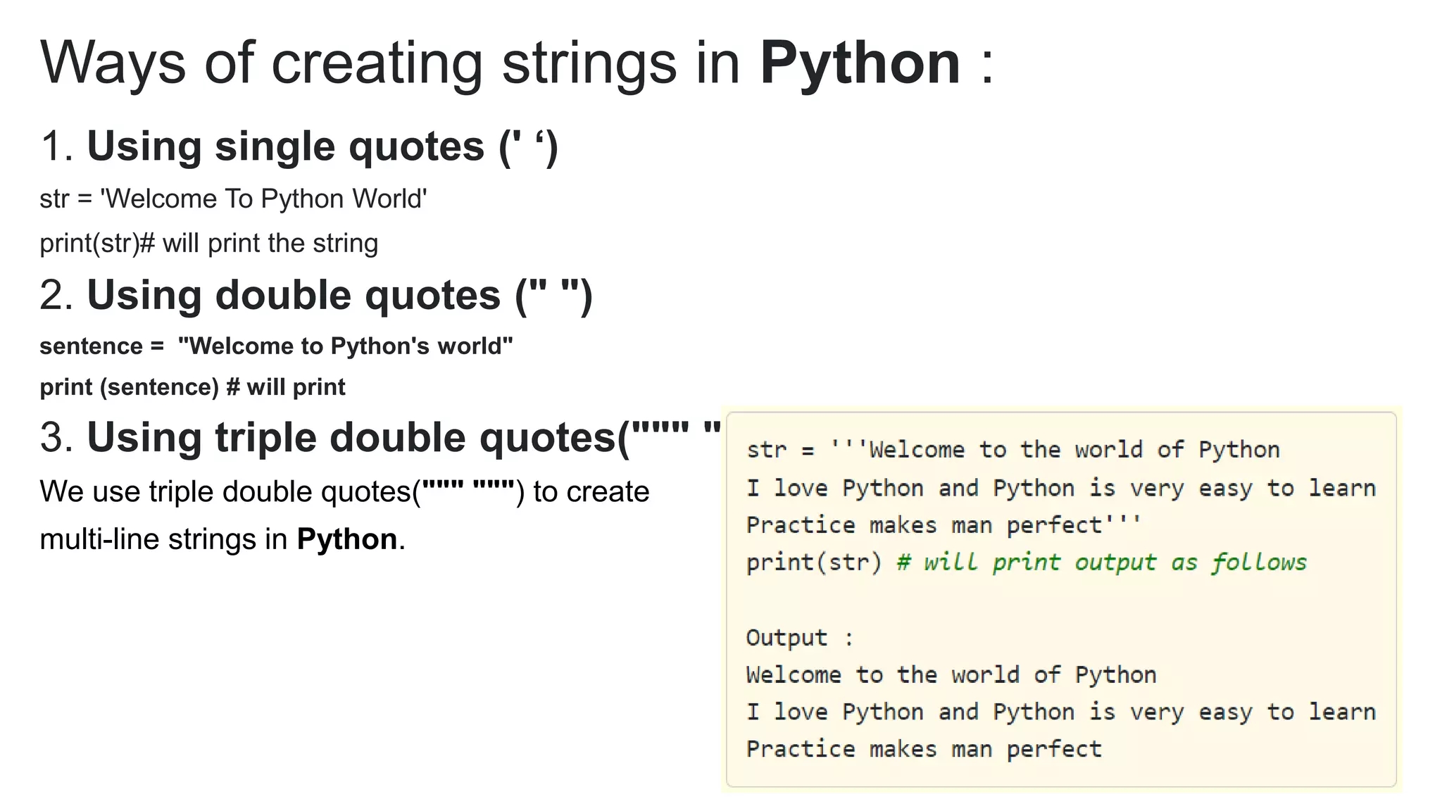 Ways of creating strings in Python :
1. Using single quotes (' ‘)
str = 'Welcome To Python World'
print(str)# will print the string
2. Using double quotes (" ")
sentence = "Welcome to Python's world"
print (sentence) # will print
3. Using triple double quotes(""" """)
We use triple double quotes(""" """) to create
multi-line strings in Python.
 