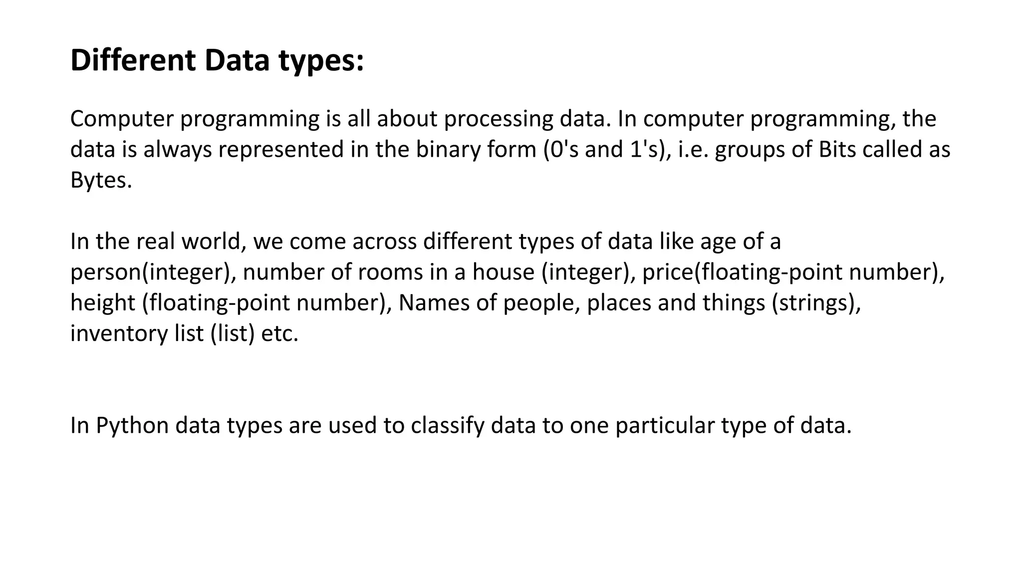 Different Data types:
Computer programming is all about processing data. In computer programming, the
data is always represented in the binary form (0's and 1's), i.e. groups of Bits called as
Bytes.
In the real world, we come across different types of data like age of a
person(integer), number of rooms in a house (integer), price(floating-point number),
height (floating-point number), Names of people, places and things (strings),
inventory list (list) etc.
In Python data types are used to classify data to one particular type of data.
 