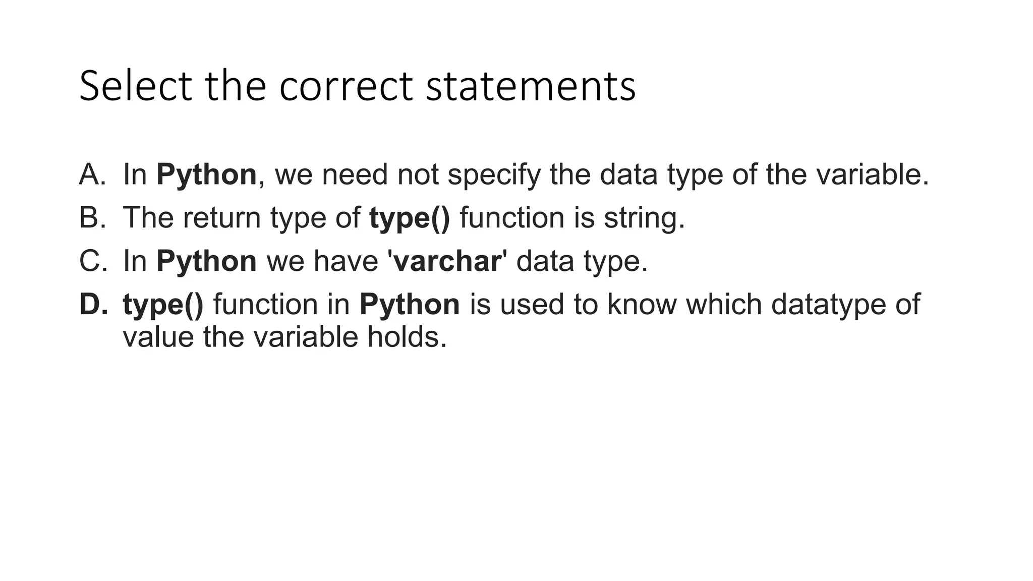 Select the correct statements
A. In Python, we need not specify the data type of the variable.
B. The return type of type() function is string.
C. In Python we have 'varchar' data type.
D. type() function in Python is used to know which datatype of
value the variable holds.
 