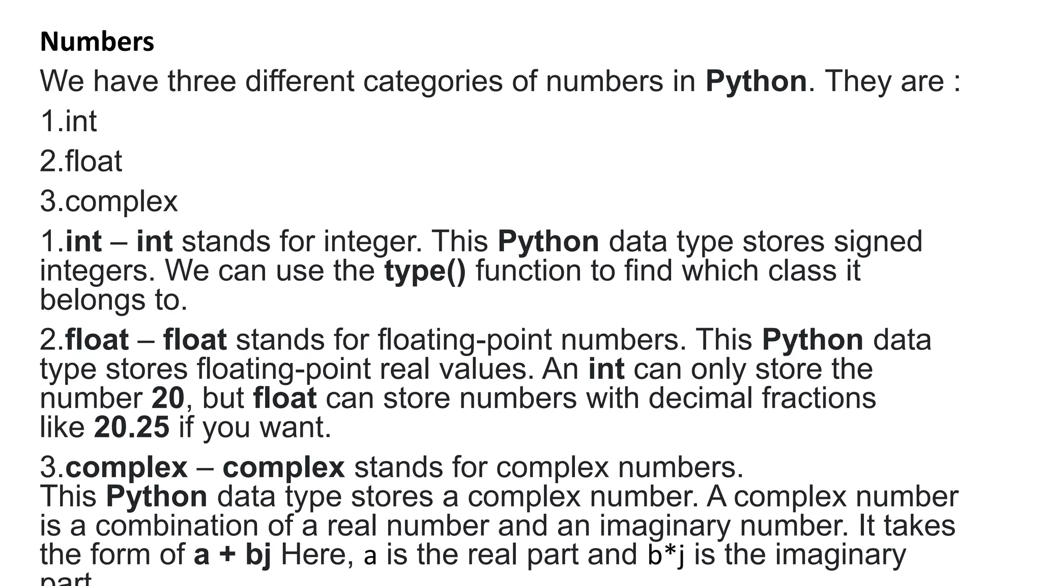 Numbers
We have three different categories of numbers in Python. They are :
1.int
2.float
3.complex
1.int – int stands for integer. This Python data type stores signed
integers. We can use the type() function to find which class it
belongs to.
2.float – float stands for floating-point numbers. This Python data
type stores floating-point real values. An int can only store the
number 20, but float can store numbers with decimal fractions
like 20.25 if you want.
3.complex – complex stands for complex numbers.
This Python data type stores a complex number. A complex number
is a combination of a real number and an imaginary number. It takes
the form of a + bj Here, a is the real part and b*j is the imaginary
 