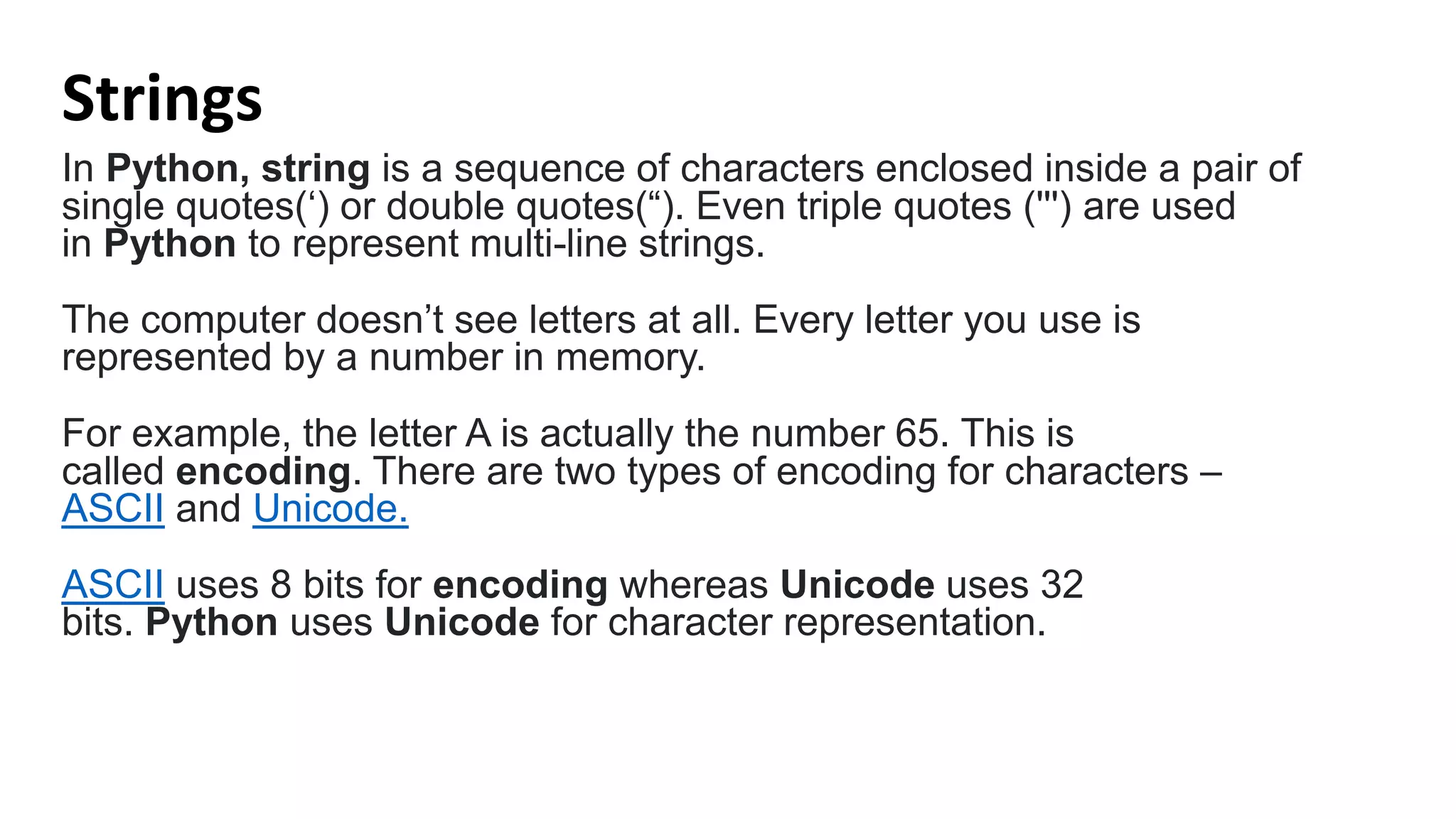 Strings
In Python, string is a sequence of characters enclosed inside a pair of
single quotes(‘) or double quotes(“). Even triple quotes (''') are used
in Python to represent multi-line strings.
The computer doesn’t see letters at all. Every letter you use is
represented by a number in memory.
For example, the letter A is actually the number 65. This is
called encoding. There are two types of encoding for characters –
ASCII and Unicode.
ASCII uses 8 bits for encoding whereas Unicode uses 32
bits. Python uses Unicode for character representation.
 