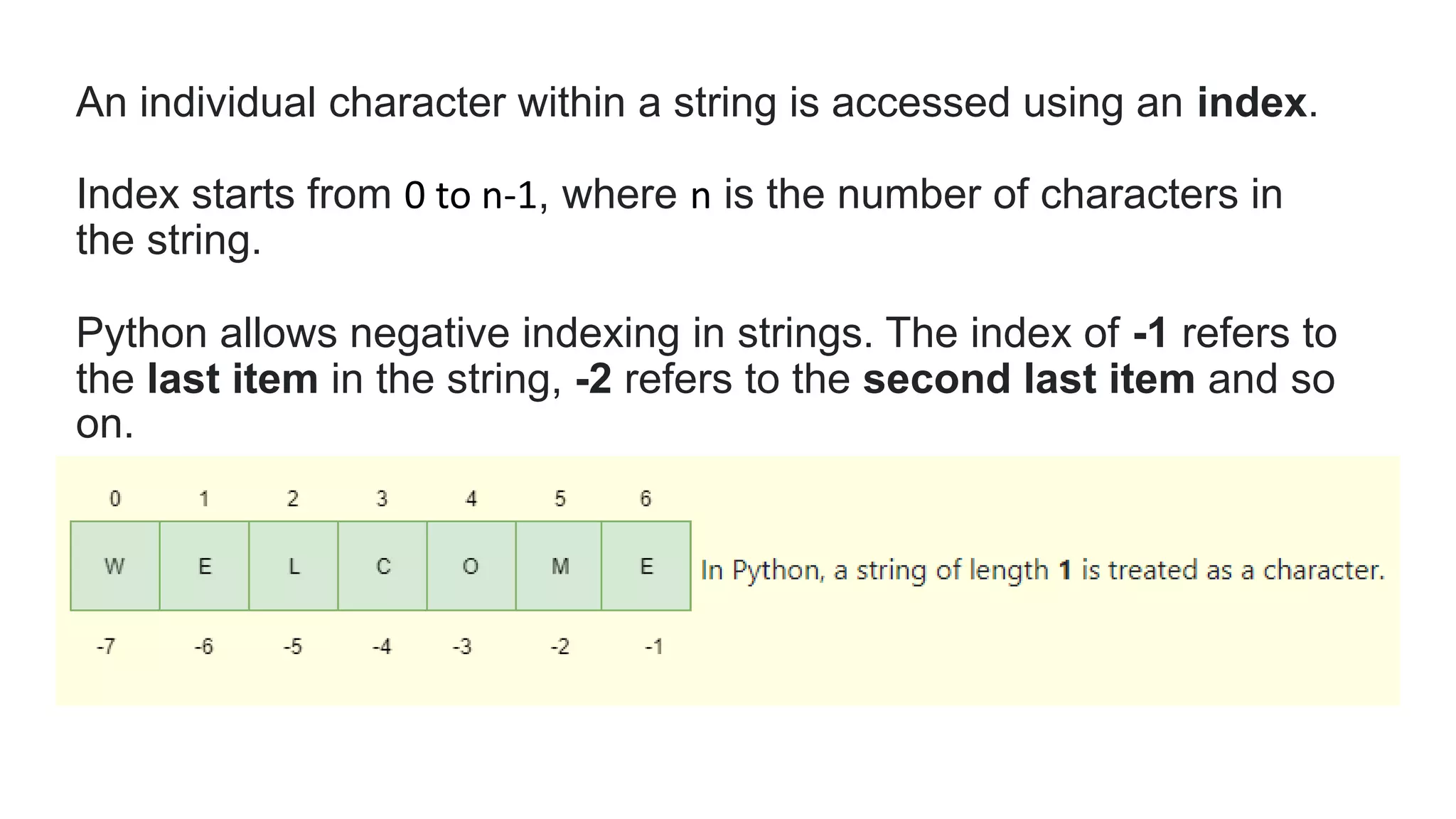 An individual character within a string is accessed using an index.
Index starts from 0 to n-1, where n is the number of characters in
the string.
Python allows negative indexing in strings. The index of -1 refers to
the last item in the string, -2 refers to the second last item and so
on.
 
