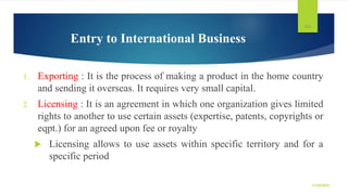 Entry to International Business
1. Exporting : It is the process of making a product in the home country
and sending it ov...