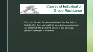 z
Causes of Individual/Group Resistance
 Economic Factors- People resist change if they feel that it is
likely to affect them unfavorably so far as their economic needs
are concerned. The greater the amount of loss perceived,
greater is the degree of resistance.
Causes of Individual or
Group Resistance
 