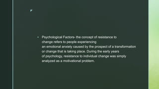 z
 Psychological Factors- the concept of resistance to
change refers to people experiencing
an emotional anxiety caused by the prospect of a transformation
or change that is taking place. During the early years
of psychology, resistance to individual change was simply
analyzed as a motivational problem.
 