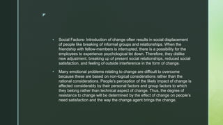 z
 Social Factors- Introduction of change often results in social displacement
of people like breaking of informal groups and relationships. When the
friendship with fellow-members is interrupted, there is a possibility for the
employees to experience psychological let down. Therefore, they dislike
new adjustment, breaking up of present social relationships, reduced social
satisfaction, and feeling of outside interference in the form of change.
 Many emotional problems relating to change are difficult to overcome
because these are based on non-logical considerations rather than the
rational considerations. People’s perception of the likely impact of change is
affected considerably by their personal factors and group factors to which
they belong rather than technical aspect of change. Thus, the degree of
resistance to change will be determined by the effect of change on people’s
need satisfaction and the way the change agent brings the change.
 
