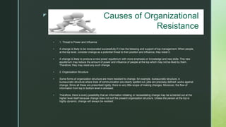 z
 1. Threat to Power and Influence
 A change is likely to be incorporated successfully if it has the blessing and support of top management. When people,
at the top level, consider change as a potential threat to their position and influence, they resist it.
 A change is likely to produce a new power equilibrium with more emphasis on knowledge and new skills. This new
equilibrium may reduce the amount of power and influence of people at the top which may not be liked by them.
Therefore, they may resist any such change.
 2. Organization Structure
 Some forms of organization structure are more resistant to change, for example, bureaucratic structure. A
bureaucratic structure where lines of communication are clearly spelled out, jobs are precisely defined, works against
change. Since all these are prescribed rigidly, there is very little scope of making changes. Moreover, the flow of
information from top to bottom level is stressed.
 Therefore, there is every possibility that an information initiating or necessitating change may be screened out at the
higher level itself because change does not suit the present organization structure. Unless the person at the top is
highly dynamic, change will always be resisted.
Causes of Organizational
Resistance
 