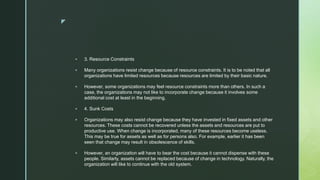 z
 3. Resource Constraints
 Many organizations resist change because of resource constraints. It is to be noted that all
organizations have limited resources because resources are limited by their basic nature.
 However, some organizations may feel resource constraints more than others. In such a
case, the organizations may not like to incorporate change because it involves some
additional cost at least in the beginning.
 4. Sunk Costs
 Organizations may also resist change because they have invested in fixed assets and other
resources. These costs cannot be recovered unless the assets and resources are put to
productive use. When change is incorporated, many of these resources become useless.
This may be true for assets as well as for persons also. For example, earlier it has been
seen that change may result in obsolescence of skills.
 However, an organization will have to bear the cost because it cannot dispense with these
people. Similarly, assets cannot be replaced because of change in technology. Naturally, the
organization will like to continue with the old system.
 