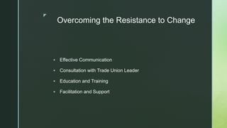 z
Overcoming the Resistance to Change
 Effective Communication
 Consultation with Trade Union Leader
 Education and Training
 Facilitation and Support
 