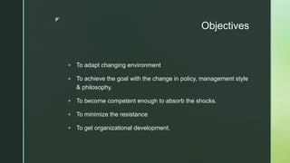 z
Objectives
 To adapt changing environment
 To achieve the goal with the change in policy, management style
& philosophy.
 To become competent enough to absorb the shocks.
 To minimize the resistance
 To get organizational development.
 