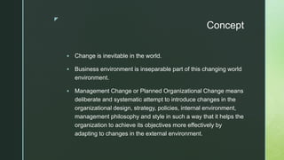 z
Concept
 Change is inevitable in the world.
 Business environment is inseparable part of this changing world
environment.
 Management Change or Planned Organizational Change means
deliberate and systematic attempt to introduce changes in the
organizational design, strategy, policies, internal environment,
management philosophy and style in such a way that it helps the
organization to achieve its objectives more effectively by
adapting to changes in the external environment.
 