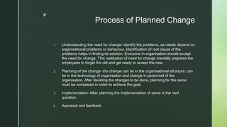 z
Process of Planned Change
1. Understanding the need for change- identify the problems, as needs depend on
organisational problems or behaviour. Identification of root cause of the
problems helps in finding its solution. Everyone in organisation should accept
the need for change. This realisation of need for change mentally prepares the
employees to forget the old and get ready to accept the new.
2. Planning of the change- the change can be in the organisational structure, can
be in the technology of organisation and change in personnel of the
organisation. After deciding the changes to be done, planning for the same
must be completed in order to achieve the goal.
3. Implementation- After planning the implementation of same is the next
question.
4. Appraisal and feedback
 