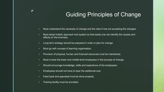 z
Guiding Principles of Change
 Must understand the necessity of change and the risks if one not accepting the changes.
 Must adopt holistic approach and system so that easily one can identify the causes and
effects on the business.
 Long term strategy should be prepared in order to plan for change.
 Must go with concept of learning organisation.
 Provision of physical, human and financial resources must be maintained.
 Must involve the lower and middle level employees in the process of change.
 Should encourage knowledge, skills and experience of the employees.
 Employees should not have to bear the additional cost.
 Feed back and appraisal must be done properly.
 Training facility must be provided.
 
