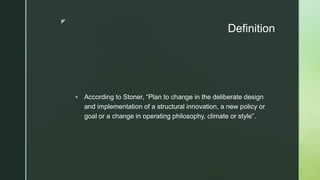 z
Definition
 According to Stoner, “Plan to change in the deliberate design
and implementation of a structural innovation, a new policy or
goal or a change in operating philosophy, climate or style”.
 