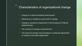 z
Characteristics of organizational change
 Change is a natural worldwide phenomenon
 Disturbance in equilibrium gives birth to change
 Change is caused by independent or joint pressure of internal
external forces
 The concept of changes comprehensive
 The impact of change may be limited to a particular department
or maybe on the entire organization
 