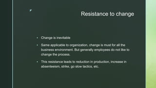 z
Resistance to change
 Change is inevitable
 Same applicable to organization, change is must for all the
business environment. But generally employees do not like to
change the process.
 This resistance leads to reduction in production, increase in
absenteeism, strike, go slow tactics, etc.
 