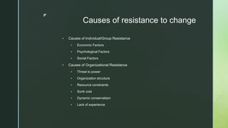 z
Causes of resistance to change
 Causes of Individual/Group Resistance
 Economic Factors
 Psychological Factors
 Social Factors
 Causes of Organizational Resistance
 Threat to power
 Organization structure
 Resource constraints
 Sunk cost
 Dynamic conservatism
 Lack of experience
 