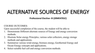 ALTERNATIVE SOURCES OF ENERGY
Professional Elective- III (20ME4701C)
COURSE OUTCOMES:
Upon successful completion of the course, the student will be able to
1. Demonstrate Different alternate sources of Energy and energy conversion
methods.
2. Illustrate Solar energy Principles, various solar collectors, energy storage
methods and applications.
3. Summarize various wind energy, biomass energy, Geothermal Energy and
Ocean Energy concepts and applications.
4. Select suitable fuel cell and energy conversion methods.
 