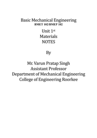 Basic Mechanical Engineering
BMET 102/BMEP 102
Unit 1st
Materials
NOTES
By
Mr. Varun Pratap Singh
Assistant Professor
Department of Mechanical Engineering
College of Engineering Roorkee
 