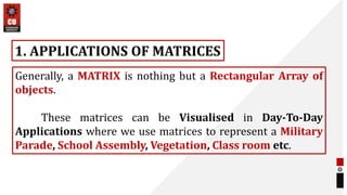 Generally, a MATRIX is nothing but a Rectangular Array of
objects.
These matrices can be Visualised in Day-To-Day
Applications where we use matrices to represent a Military
Parade, School Assembly, Vegetation, Class room etc.
1. APPLICATIONS OF MATRICES
 