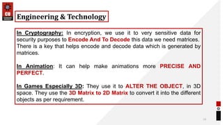 13
Engineering & Technology
In Cryptography: In encryption, we use it to very sensitive data for
security purposes to Encode And To Decode this data we need matrices.
There is a key that helps encode and decode data which is generated by
matrices.
In Animation: It can help make animations more PRECISE AND
PERFECT.
In Games Especially 3D: They use it to ALTER THE OBJECT, in 3D
space. They use the 3D Matrix to 2D Matrix to convert it into the different
objects as per requirement.
 